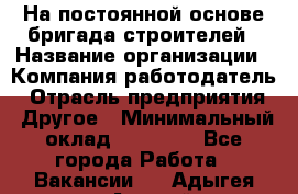 На постоянной основе бригада строителей › Название организации ­ Компания-работодатель › Отрасль предприятия ­ Другое › Минимальный оклад ­ 20 000 - Все города Работа » Вакансии   . Адыгея респ.,Адыгейск г.